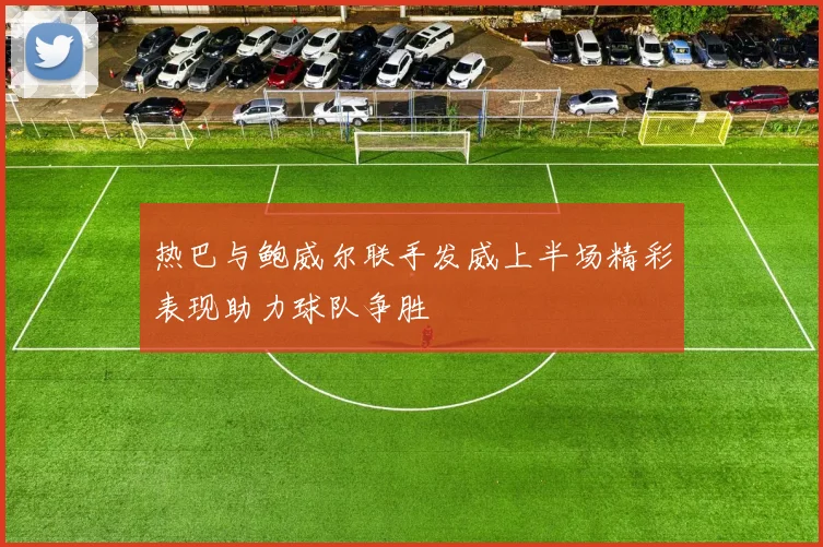热巴与鲍威尔联手发威上半场精彩表现助力球队争胜