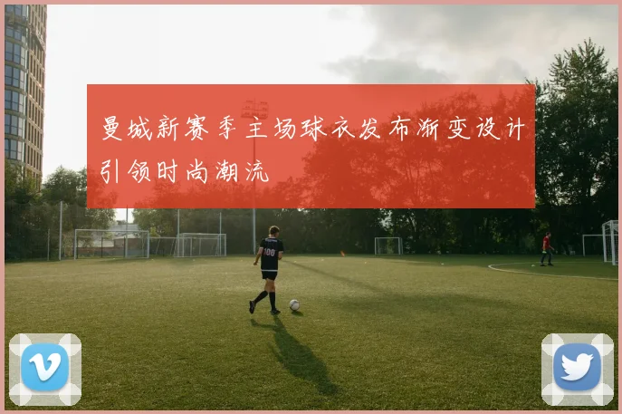 曼城新赛季主场球衣发布渐变设计引领时尚潮流