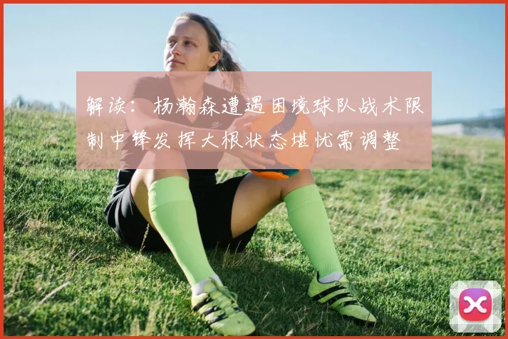 解读：杨瀚森遭遇困境球队战术限制中锋发挥大根状态堪忧需调整