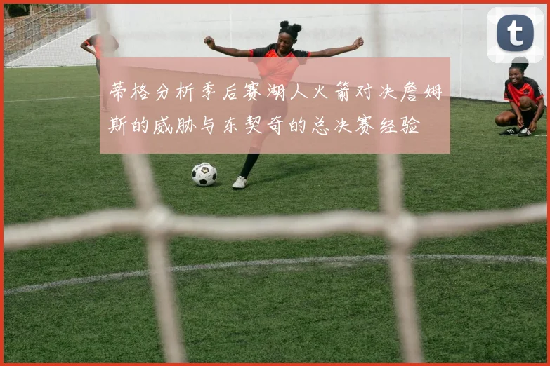 蒂格分析季后赛湖人火箭对决詹姆斯的威胁与东契奇的总决赛经验