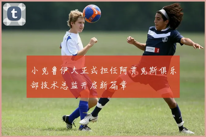 小克鲁伊夫正式担任阿贾克斯俱乐部技术总监开启新篇章