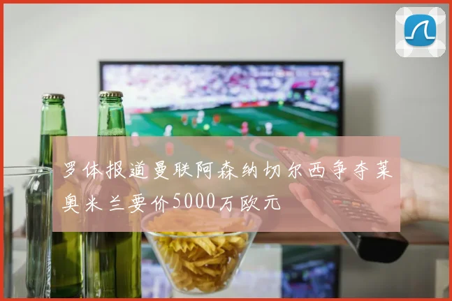罗体报道曼联阿森纳切尔西争夺莱奥米兰要价5000万欧元