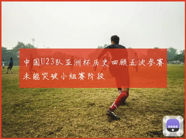 中国U23队亚洲杯历史回顾五次参赛未能突破小组赛阶段
