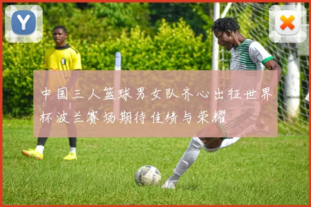 中国三人篮球男女队齐心出征世界杯波兰赛场期待佳绩与荣耀