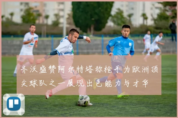 齐沃盛赞阿尔特塔称枪手为欧洲顶尖球队之一展现出色能力与才华