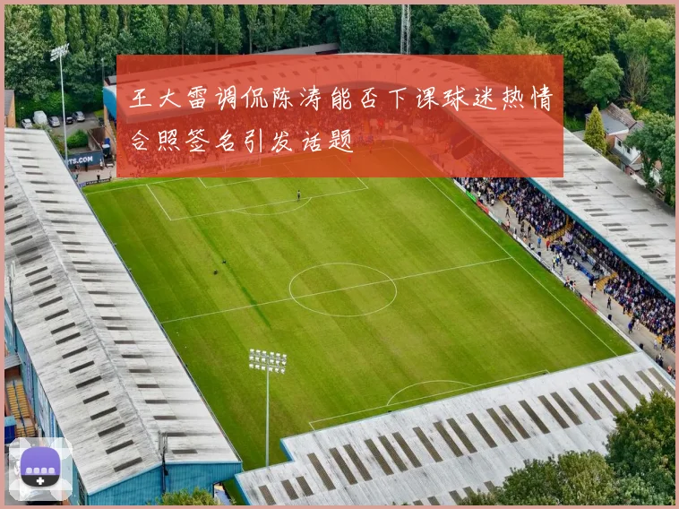 王大雷调侃陈涛能否下课球迷热情合照签名引发话题