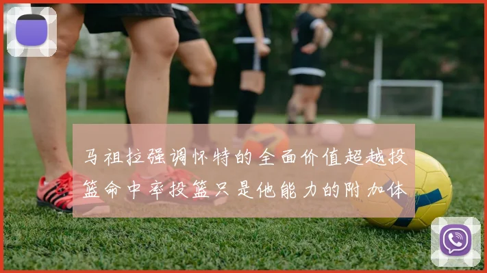马祖拉强调怀特的全面价值超越投篮命中率投篮只是他能力的附加体现