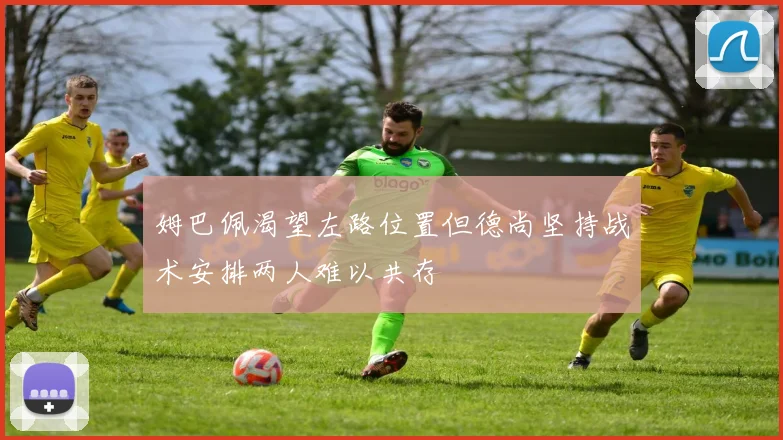 姆巴佩渴望左路位置但德尚坚持战术安排两人难以共存