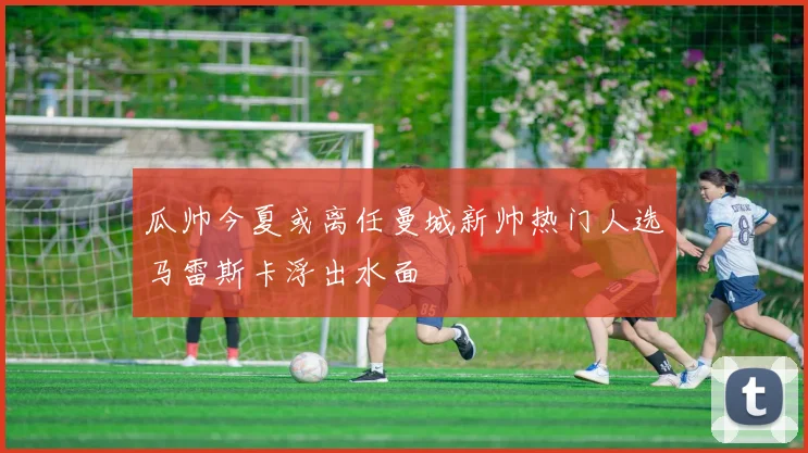 瓜帅今夏或离任曼城新帅热门人选马雷斯卡浮出水面
