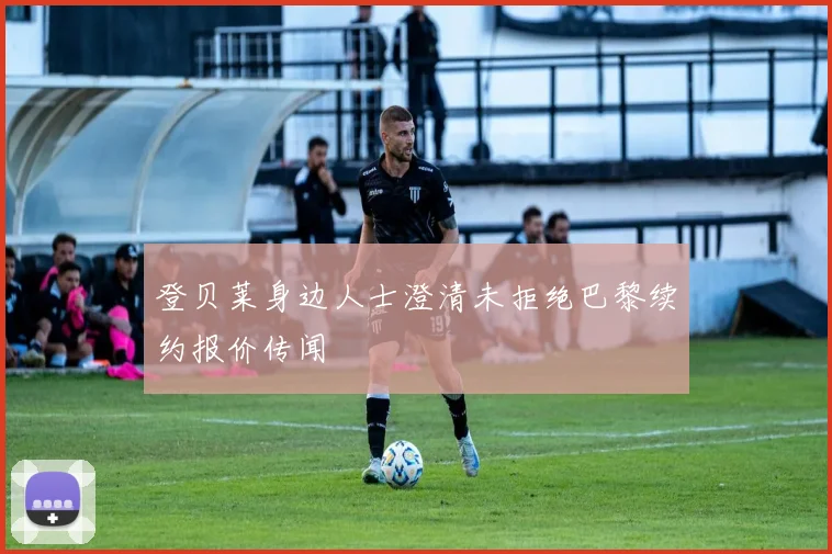 登贝莱身边人士澄清未拒绝巴黎续约报价传闻