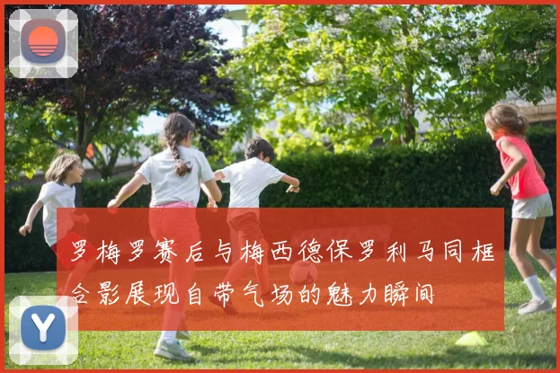 罗梅罗赛后与梅西德保罗利马同框合影展现自带气场的魅力瞬间