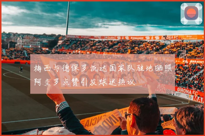 梅西与德保罗抵达国家队驻地晒照阿圭罗点赞引发球迷热议