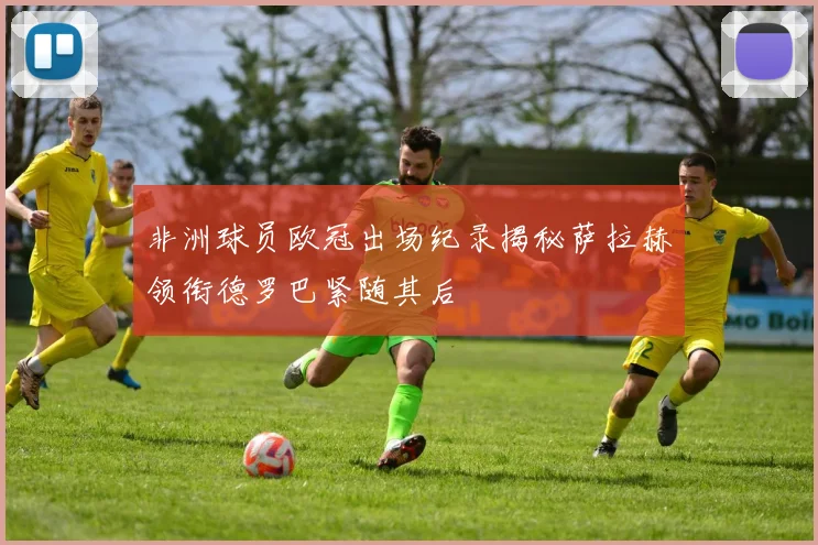 非洲球员欧冠出场纪录揭秘萨拉赫领衔德罗巴紧随其后