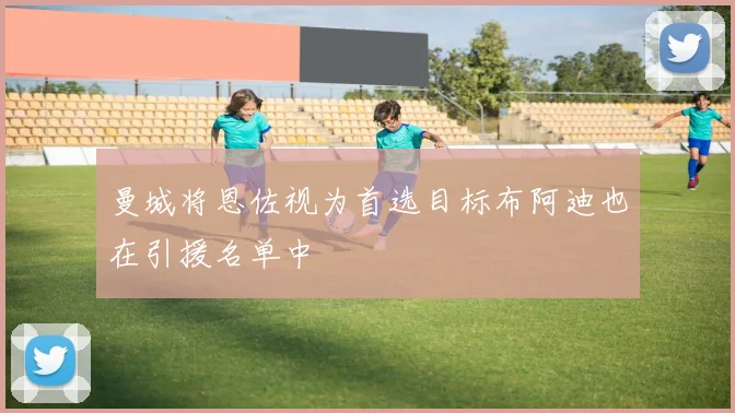 曼城将恩佐视为首选目标布阿迪也在引援名单中