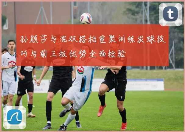 孙颖莎与混双搭档重聚训练发球技巧与前三板优势全面检验