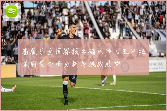 潘展乐全国赛报名确认冲击亚洲纪录前景全面分析与挑战展望